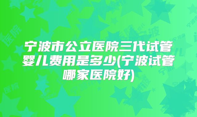 宁波市公立医院三代试管婴儿费用是多少(宁波试管哪家医院好)