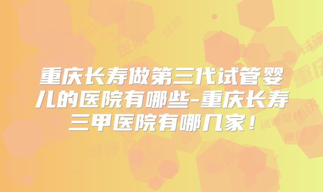 重庆长寿做第三代试管婴儿的医院有哪些-重庆长寿三甲医院有哪几家！