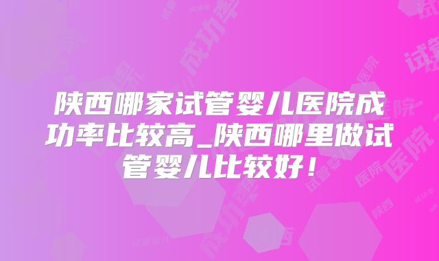 陕西哪家试管婴儿医院成功率比较高_陕西哪里做试管婴儿比较好！