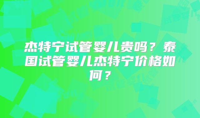 杰特宁试管婴儿贵吗?泰国试管婴儿杰特宁价格如何?