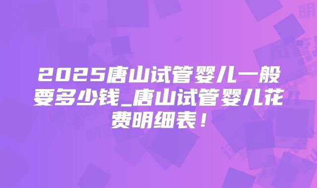 2025唐山试管婴儿一般要多少钱_唐山试管婴儿花费明细表！