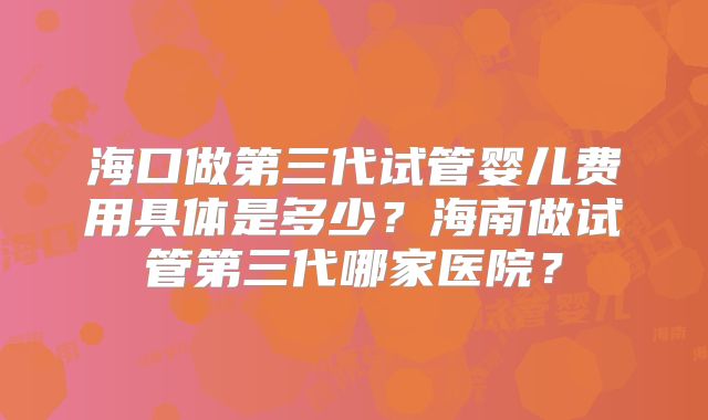 海口做第三代试管婴儿费用具体是多少?海南做试管第三代哪家医院?