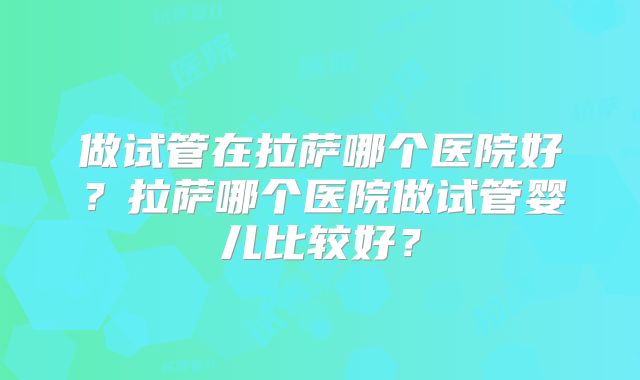做试管在拉萨哪个医院好?拉萨哪个医院做试管婴儿比较好?