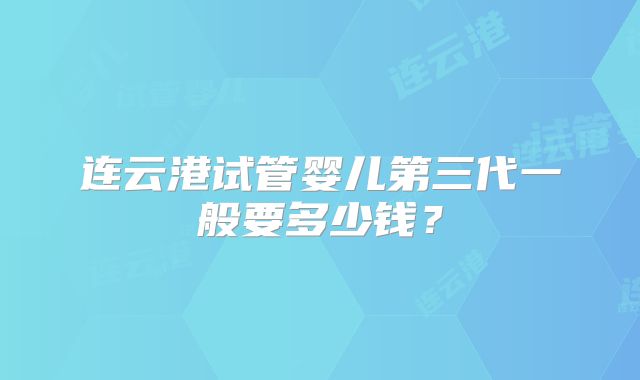连云港试管婴儿第三代一般要多少钱？