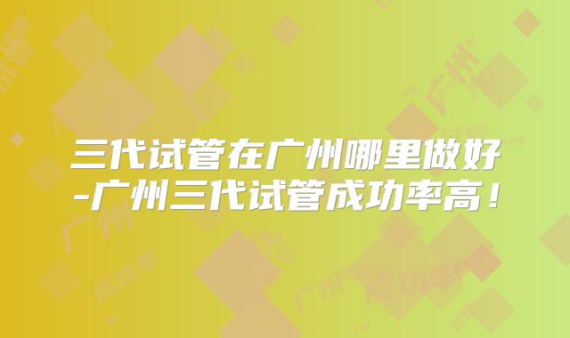 三代试管在广州哪里做好-广州三代试管成功率高!