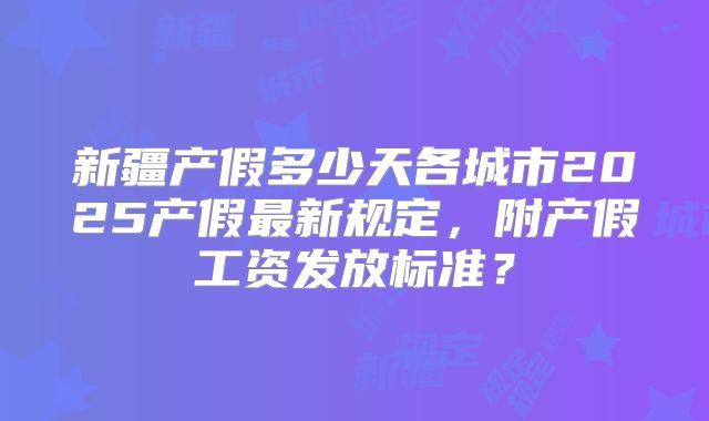 新疆产假多少天各城市2025产假最新规定,附产假工资发放标准?