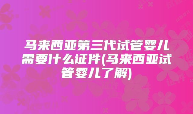 马来西亚第三代试管婴儿需要什么证件(马来西亚试管婴儿了解)