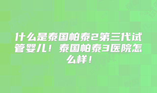 什么是泰国帕泰2第三代试管婴儿！泰国帕泰3医院怎么样！