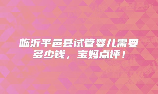 临沂平邑县试管婴儿需要多少钱,宝妈点评!