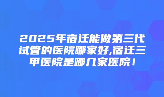 2025年宿迁能做第三代试管的医院哪家好,宿迁三甲医院是哪几家医院！