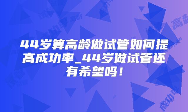 44岁算高龄做试管如何提高成功率_44岁做试管还有希望吗!