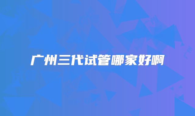 广州三代试管哪家好啊