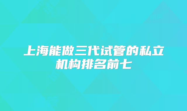 上海能做三代试管的私立机构排名前七