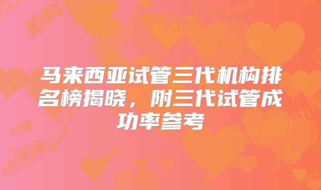 马来西亚试管三代机构排名榜揭晓，附三代试管成功率参考