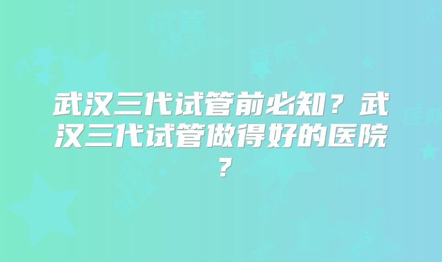 武汉三代试管前必知？武汉三代试管做得好的医院？