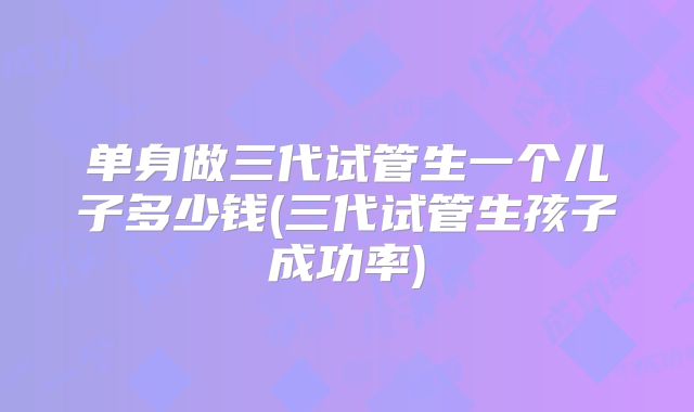 单身做三代试管生一个儿子多少钱(三代试管生孩子成功率)
