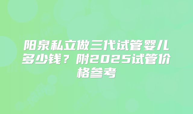 阳泉私立做三代试管婴儿多少钱?附2025试管价格参考