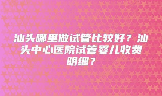 汕头哪里做试管比较好？汕头中心医院试管婴儿收费明细？
