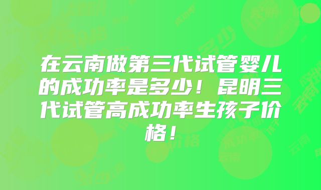 在云南做第三代试管婴儿的成功率是多少！昆明三代试管高成功率生孩子价格！