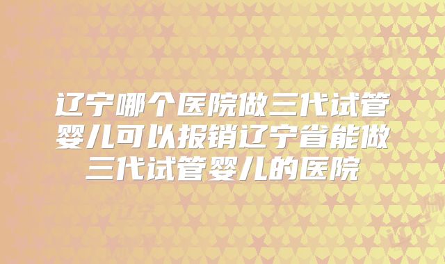 辽宁哪个医院做三代试管婴儿可以报销辽宁省能做三代试管婴儿的医院