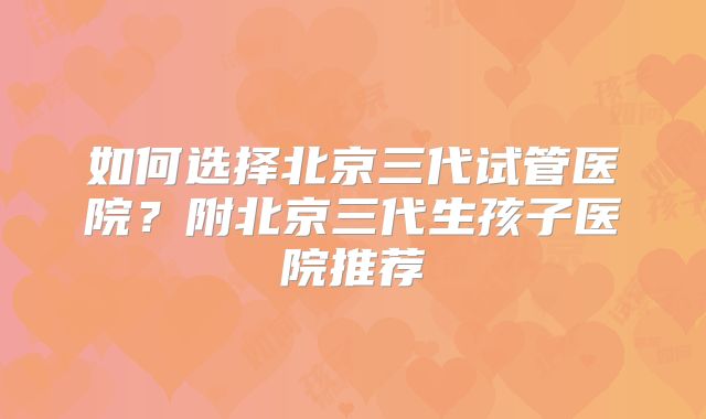 如何选择北京三代试管医院?附北京三代生孩子医院推荐