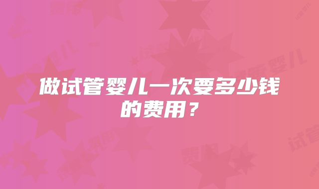 做试管婴儿一次要多少钱的费用？