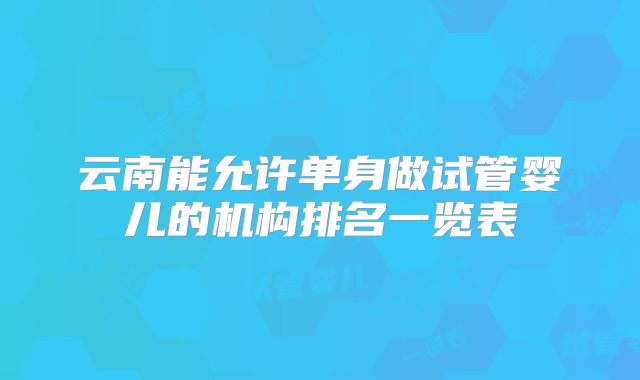 云南能允许单身做试管婴儿的机构排名一览表