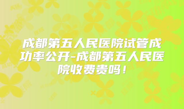 成都第五人民医院试管成功率公开-成都第五人民医院收费贵吗！