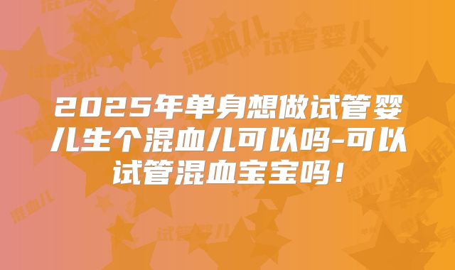 2025年单身想做试管婴儿生个混血儿可以吗-可以试管混血宝宝吗！
