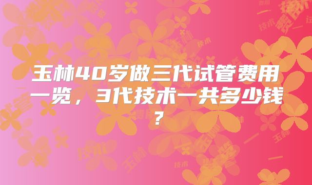 玉林40岁做三代试管费用一览，3代技术一共多少钱？