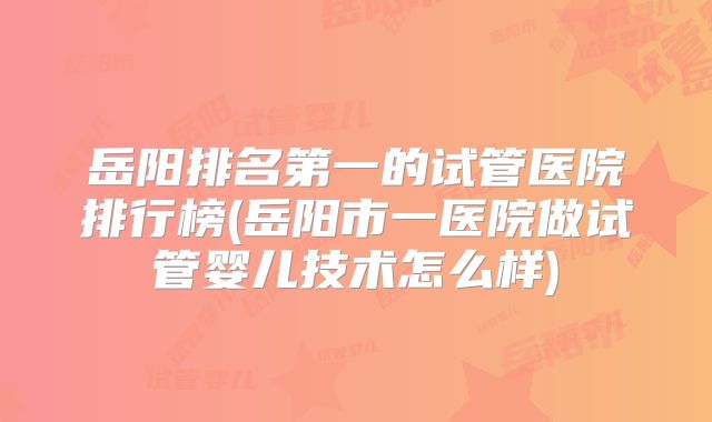 岳阳排名第一的试管医院排行榜(岳阳市一医院做试管婴儿技术怎么样)