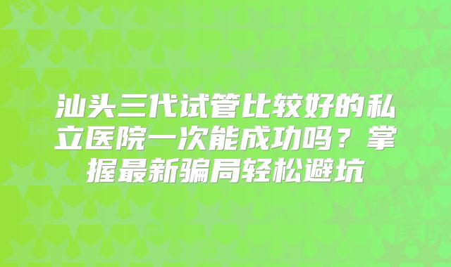 汕头三代试管比较好的私立医院一次能成功吗？掌握最新骗局轻松避坑