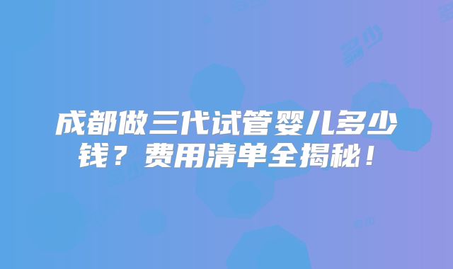 成都做三代试管婴儿多少钱？费用清单全揭秘！