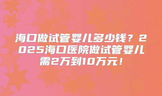 海口做试管婴儿多少钱？2025海口医院做试管婴儿需2万到10万元！