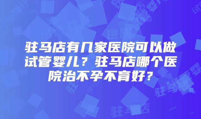 驻马店有几家医院可以做试管婴儿？驻马店哪个医院治不孕不育好？