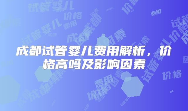 成都试管婴儿费用解析，价格高吗及影响因素