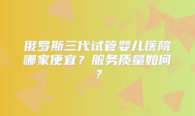 俄罗斯三代试管婴儿医院哪家便宜?服务质量如何?