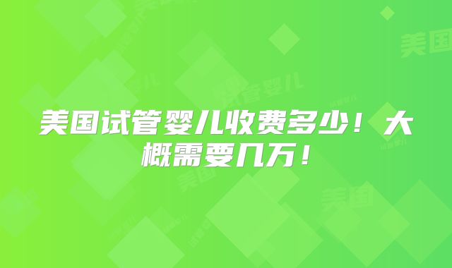 美国试管婴儿收费多少!大概需要几万!