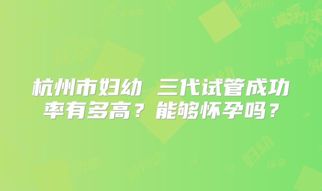 杭州市妇幼 三代试管成功率有多高？能够怀孕吗？