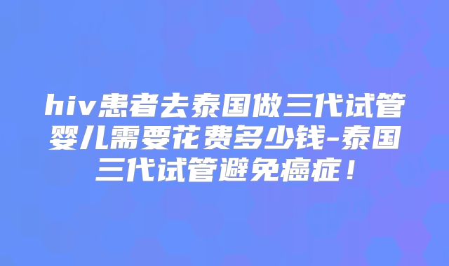 hiv患者去泰国做三代试管婴儿需要花费多少钱-泰国三代试管避免癌症!