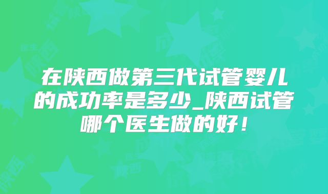 在陕西做第三代试管婴儿的成功率是多少_陕西试管哪个医生做的好！