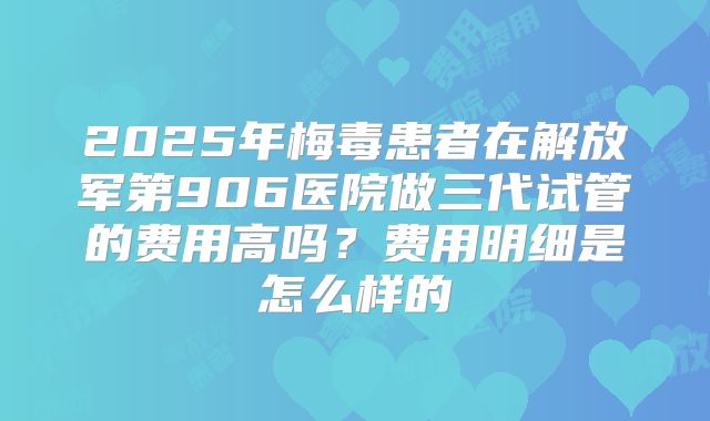 2025年梅毒患者在解放军第906医院做三代试管的费用高吗?费用明细是怎么样的