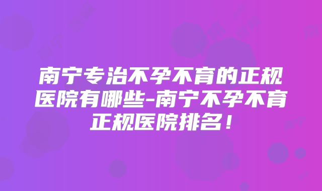 南宁专治不孕不育的正规医院有哪些-南宁不孕不育正规医院排名！