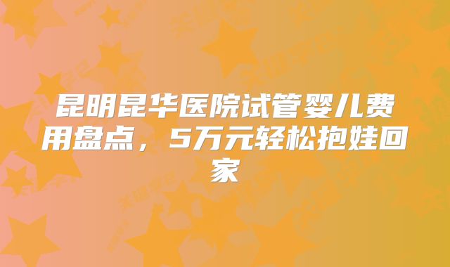 昆明昆华医院试管婴儿费用盘点，5万元轻松抱娃回家