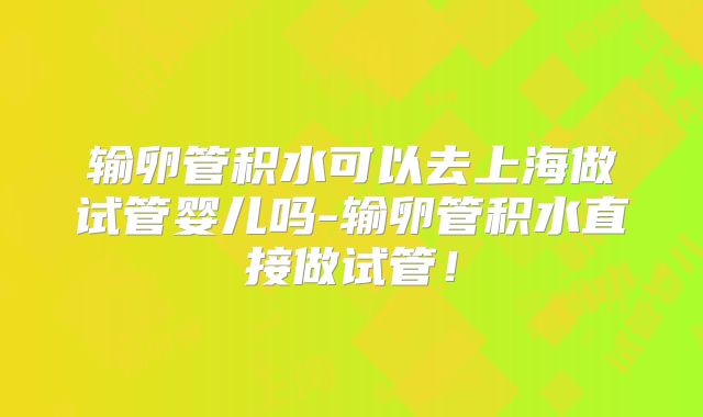 输卵管积水可以去上海做试管婴儿吗-输卵管积水直接做试管！