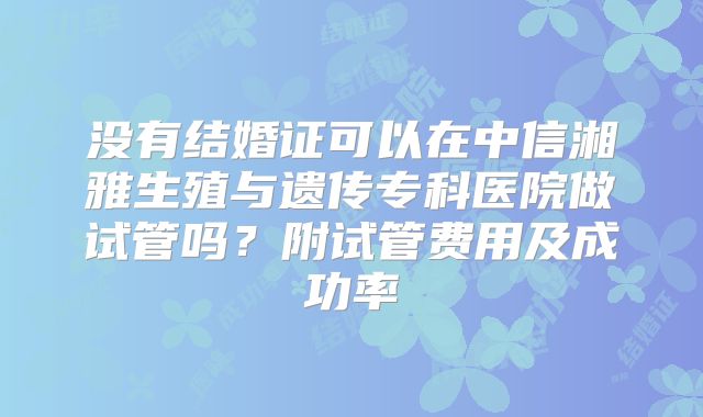 没有结婚证可以在中信湘雅生殖与遗传专科医院做试管吗?附试管费用及成功率