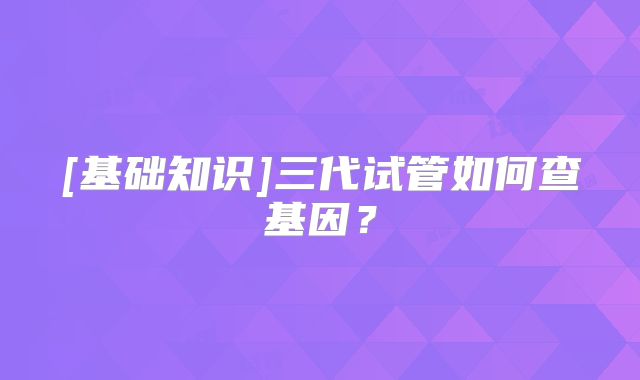 [基础知识]三代试管如何查基因？