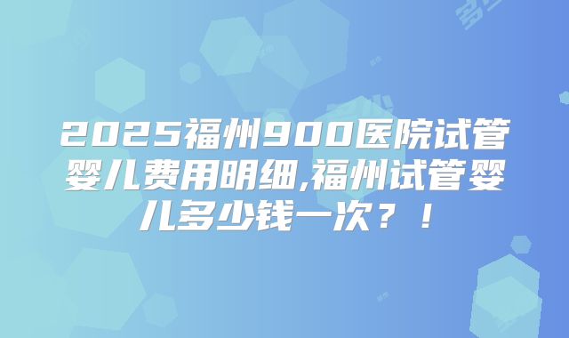 2025福州900医院试管婴儿费用明细,福州试管婴儿多少钱一次？！