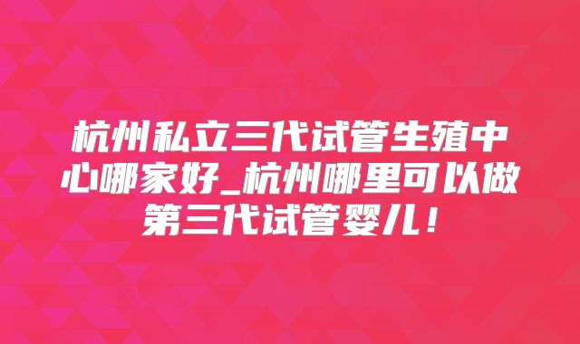 杭州私立三代试管生殖中心哪家好_杭州哪里可以做第三代试管婴儿!