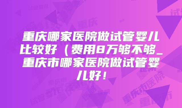 重庆哪家医院做试管婴儿比较好(费用8万够不够_重庆市哪家医院做试管婴儿好!